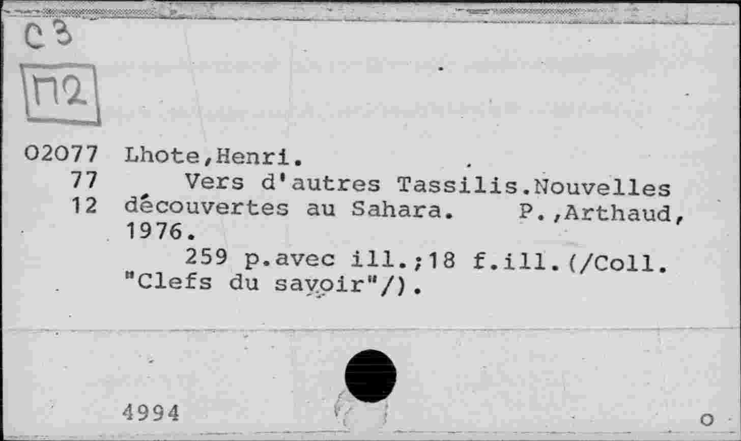 ﻿
02077
77
12
Lhote,Henri.
Vers d'autres Tassilis.Nouvelles découvertes au Sahara. P.,Arthaud, 1976.
259 p.avec ill.,-18 f.ill.(/Coll. "Clefs du savoir'*/) .
о